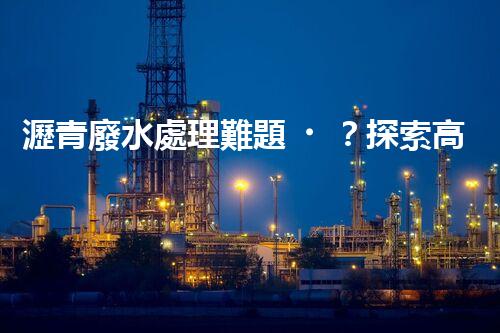 瀝青廢水處理難題？探索高效環(huán)保新路徑！